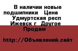 В наличии новые подшипники › Цена ­ 450 - Удмуртская респ., Ижевск г. Другое » Продам   